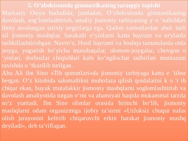 5. O‘zbekistonda gimnastikaning taraqqiy topishi Markaziy Osiyo hududida, jumladan, O‘zbekistonda gimnastikaning davolash, sog‘lomlashtirish, amaliy jismoniy tarbiyaning y o ‘nalishlari ilmiy asoslangan tarixiy negizlarga ega. Qadim zamonlardan ahol: turli xil jismoniy mashqlar, harakatli o‘yinlarni katta bayram va to'ylarda tashkillashtirishgan. Navro‘z, Hosil bayrami va boshqa tantanalarda otda poyga, yugurish bo‘yicha musobaqalar, olomon-poygalar, chovgon o ‘yinlari, dorbozlar chiqishlari kabi ko‘ngilochar tadbirlari muntazam ravishda o ‘tkazilib turilgan. Abu Ali ibn Sino «Tib qonunIari»da jismoniy tarbiyaga katta e ’tibor bergan. O‘z kitobida salomatlikni muhofaza qilish qoidalarini k o 'r ib chiqar ekan, buyuk mutafakkir jismoniy mashqlarni soglomlashtirish va davolash amaliyotida tutgan o‘rni va ahamiyati haqida mukammal tarzda so‘z yuritadi. Ibn Sino olimlar orasida birinchi bo‘lib, jismoniy mashqlarni odam organizmiga ijobiy ta’sirini «Uzluksiz chuqur nafas olish jarayonini keltirib chiqaruvchi erkin harakat jismoniy mashq deyiladi», deb ta’riflagan . 