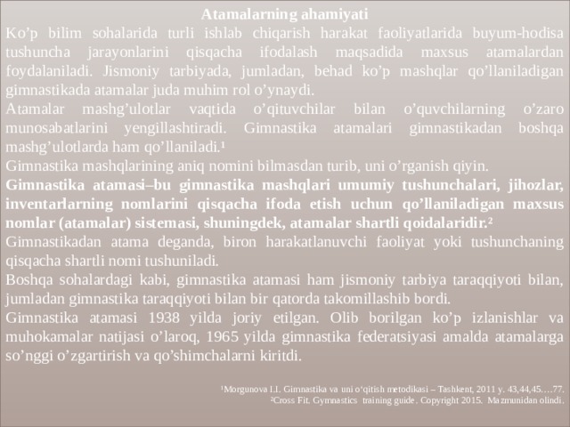 Atamalarning ahamiyati Ko’p bilim sohalarida turli ishlab chiqarish harakat faoliyatlarida buyum-hodisa tushuncha jarayonlarini qisqacha ifodalash maqsadida maxsus atamalardan foydalaniladi. Jismoniy tarbiyada, jumladan, behad ko’p mashqlar qo’llaniladigan gimnastikada atamalar juda muhim rol o’ynaydi. Atamalar mashg’ulotlar vaqtida o’qituvchilar bilan o’quvchilarning o’zaro munosabatlarini yengillashtiradi. Gimnastika atamalari gimnastikadan boshqa mashg’ulotlarda ham qo’llaniladi.¹ Gimnastika mashqlarining aniq nomini bilmasdan turib, uni o’rganish qiyin. Gimnastika atamasi–bu gimnastika mashqlari umumiy tushunchalari, jihozlar, inventarlarning nomlarini qisqacha ifoda etish uchun qo’llaniladigan maxsus nomlar (atamalar) sistemasi, shuningdek, atamalar shartli qoidalaridir.² Gimnastikadan atama deganda, biron harakatlanuvchi faoliyat yoki tushunchaning qisqacha shartli nomi tushuniladi. Boshqa sohalardagi kabi, gimnastika atamasi ham jismoniy tarbiya taraqqiyoti bilan, jumladan gimnastika taraqqiyoti bilan bir qatorda takomillashib bordi. Gimnastika atamasi 1938 yilda joriy etilgan. Olib borilgan ko’p izlanishlar va muhokamalar natijasi o’laroq, 1965 yilda gimnastika federatsiyasi amalda atamalarga so’nggi o’zgartirish va qo’shimchalarni kiritdi.  ¹Morgunova I.I. Gimnastika va uni o‘qitish metodikasi – Tashkent, 2011 y . 43,44,45….77. ²Cross Fit . Gymnastics training guide . Copyright 2015. Mazmunidan olindi. 