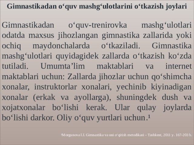 Gimnastikadan o‘quv mashg‘ulotlarini o‘tkazish joylari  Gimnastikadan o‘quv-trenirovka mashg‘ulotlari odatda maxsus jihozlangan gimnastika zallarida yoki ochiq maydonchalarda o‘tkaziladi. Gimnastika mashg‘ulotlari quyidagidek zallarda o‘tkazish ko‘zda tutiladi. Umumta’lim maktablari va internet maktablari uchun: Zallarda jihozlar uchun qo‘shimcha xonalar, instruktorlar xonalari, yechinib kiyinadigan xonalar (erkak va ayollarga), shuningdek dush va xojatxonalar bo‘lishi kerak. Ular qulay joylarda bo‘lishi darkor. Oliy o‘quv yurtlari uchun . ¹  ¹Morgunova I.I. Gimnastika va uni o‘qitish metodikasi – Tashkent, 2011 y . 167-203 b. 
