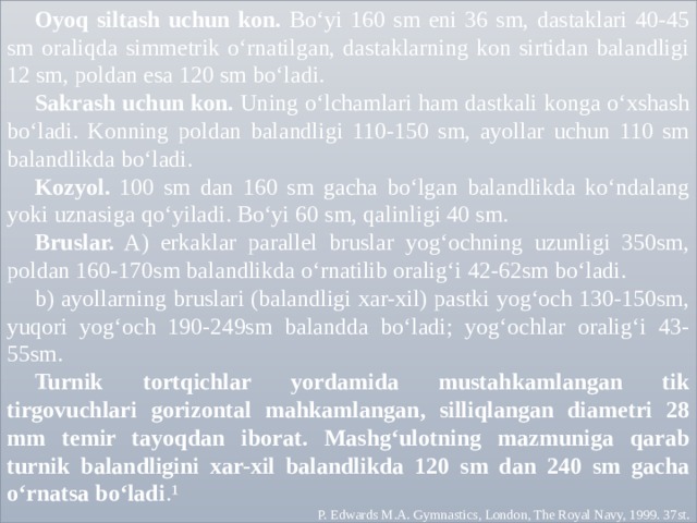 Oyoq siltash uchun kon. Bo‘yi 160 sm eni 36 sm, dastaklari 40-45 sm oraliqda simmetrik o‘rnatilgan, dastaklarning kon sirtidan balandligi 12 sm, poldan esa 120 sm bo‘ladi. Sakrash uchun kon. Uning o‘lchamlari ham dastkali konga o‘xshash bo‘ladi. Konning poldan balandligi 110-150 sm, ayollar uchun 110 sm balandlikda bo‘ladi. Kozyol. 100 sm dan 160 sm gacha bo‘lgan balandlikda ko‘ndalang yoki uznasiga qo‘yiladi. Bo‘yi 60 sm, qalinligi 40 sm. Bruslar. A) erkaklar parallel bruslar yog‘ochning uzunligi 350sm, poldan 160-170sm balandlikda o‘rnatilib oralig‘i 42-62sm bo‘ladi. b) ayollarning bruslari (balandligi xar-xil) pastki yog‘och 130-150sm, yuqori yog‘och 190-249sm balandda bo‘ladi; yog‘ochlar oralig‘i 43-55sm. Turnik tortqichlar yordamida mustahkamlangan tik tirgovuchlari gorizontal mahkamlangan, silliqlangan diametri 28 mm temir tayoqdan iborat. Mashg‘ulotning mazmuniga qarab turnik balandligini xar-xil balandlikda 120 sm dan 240 sm gacha o‘rnatsa bo‘ladi .¹ P. Edwards M.A. Gymnastics, London, The Royal Navy, 1999. 37st. 