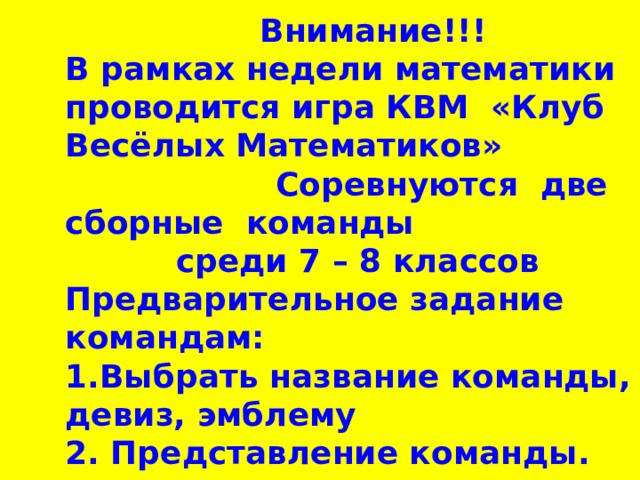 Внимание!!!  В рамках недели математики проводится игра КВМ «Клуб Весёлых Математиков» Соревнуются две сборные команды  среди 7 – 8 классов  Предварительное задание командам:  1.Выбрать название команды, девиз, эмблему  2. Представление команды.