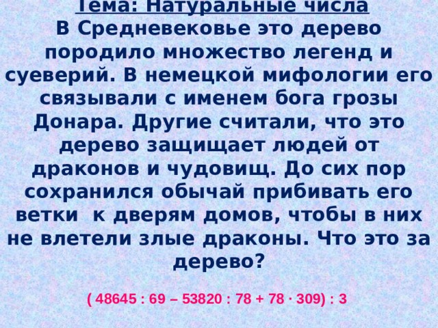 Притча из серии «МИР РАСТЕНИЙ»   Тема: Натуральные числа  В Средневековье это дерево породило множество легенд и суеверий. В немецкой мифологии его связывали с именем бога грозы Донара. Другие считали, что это дерево защищает людей от драконов и чудовищ. До сих пор сохранился обычай прибивать его ветки к дверям домов, чтобы в них не влетели злые драконы. Что это за дерево?   ( 48645 : 69 – 53820 : 78 + 78 ∙ 309) : 3    705 – А, 75 – Т, 690 – И, 69 – О, 24102 – Я, 3042 – Л,  15 – Н, 1395 – Ь, 24117 – Р, 8039 – Б, 839 – П