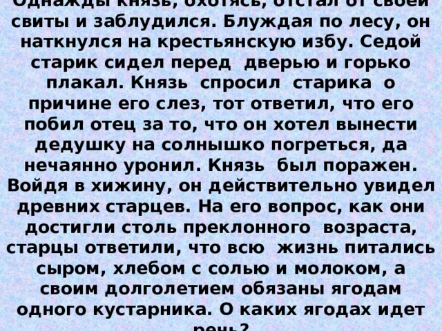 Притча из серии  «МИР РАСТЕНИЙ»   Тема: Натуральные числа  Однажды князь, охотясь, отстал от своей свиты и заблудился. Блуждая по лесу, он наткнулся на крестьянскую избу. Седой старик сидел перед дверью и горько плакал. Князь спросил старика о причине его слез, тот ответил, что его побил отец за то, что он хотел вынести дедушку на солнышко погреться, да нечаянно уронил. Князь был поражен. Войдя в хижину, он действительно увидел древних старцев. На его вопрос, как они достигли столь преклонного возраста, старцы ответили, что всю жизнь питались сыром, хлебом с солью и молоком, а своим долголетием обязаны ягодам одного кустарника. О каких ягодах идет речь?   45034 : 89 ∙ 3 + 50700 : 650 ∙ 62 -246  506 – А, 56 – М, 1518 – У, 780 – Р, 78 – И, 6497 – Е, 59800 – С,  7538 – О, 4836 – З, 29400 – Д, 6354 – Н, 6108 – Б.