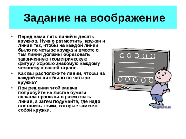 Задание на воображение Перед вами пять линий и десять кружков. Нужно разместить кружки и линии так, чтобы на каждой линии было по четыре кружка и вместе с тем линии должны образовать законченную геометрическую фигуру, хорошо знакомую каждому человеку в нашей стране. Как вы расположите линии, чтобы на каждой из них было по четыре кружка? При решении этой задачи попробуйте на листке бумаги сначала правильно разместить линии, а затем подумайте, где надо поставить точки, которые заменят собой кружки.  