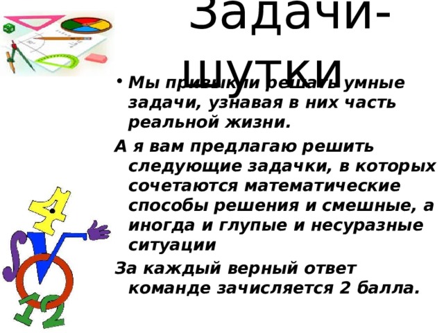 Задачи-шутки Мы привыкли решать умные задачи, узнавая в них часть реальной жизни. А я вам предлагаю решить следующие задачки, в которых сочетаются математические способы решения и смешные, а иногда и глупые и несуразные ситуации За каждый верный ответ команде зачисляется 2 балла.