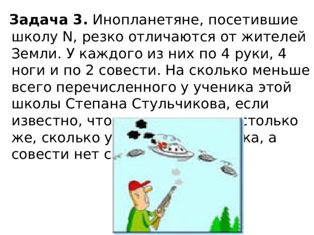 Задача 3. Инопланетяне, посетившие школу N, резко отличаются от жителей Земли. У каждого из них по 4 pуки, 4 ноги и по 2 совести. Hа сколько меньше всего перечисленного у ученика этой школы Степана Стульчикова, если известно, что pук и ног у него столько же, сколько у обычного человека, а совести нет совсем?