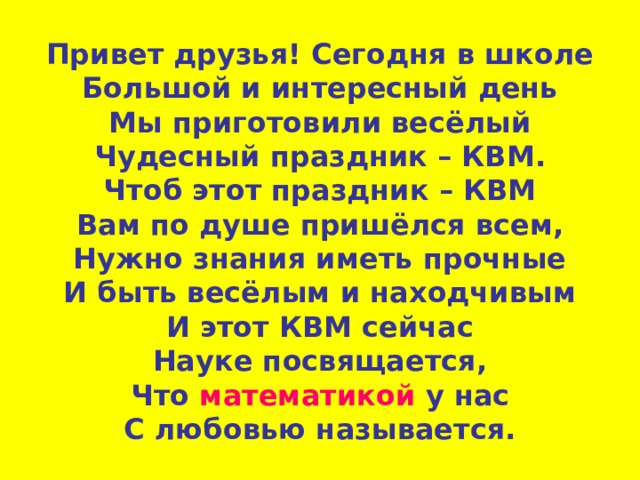 Привет друзья! Сегодня в школе  Большой и интересный день  Мы приготовили весёлый  Чудесный праздник – КВМ.  Чтоб этот праздник – КВМ  Вам по душе пришёлся всем,  Нужно знания иметь прочные  И быть весёлым и находчивым  И этот КВМ сейчас  Науке посвящается,  Что математикой у нас  С любовью называется.