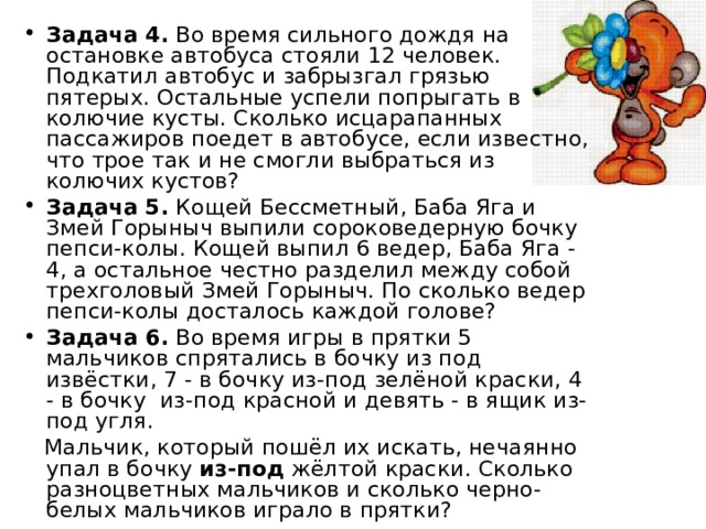 Задача 4. Во время сильного дождя на остановке автобуса стояли 12 человек. Подкатил автобус и забрызгал грязью пятерых. Остальные успели попрыгать в колючие кусты. Сколько исцарапанных пассажиров поедет в автобусе, если известно, что трое так и не смогли выбраться из колючих кустов? Задача 5. Кощей Бессметный, Баба Яга и Змей Горыныч выпили соpоковедеpную бочку пепси-колы. Кощей выпил 6 ведер, Баба Яга - 4, а остальное честно разделил между собой трехголовый Змей Горыныч. По сколько ведер пепси-колы досталось каждой голове? Задача 6. Во время игры в прятки 5 мальчиков спрятались в бочку из под извёстки, 7 - в бочку из-под зелёной краски, 4 - в бочку из-под красной и девять - в ящик из-под угля.
