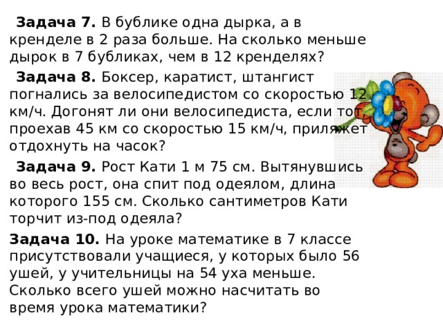 Задача 7. В бублике одна дырка, а в кренделе в 2 раза больше. На сколько меньше дырок в 7 бубликах, чем в 12 кренделях?  Задача 8. Боксер, каратист, штангист погнались за велосипедистом со скоростью 12 км/ч. Догонят ли они велосипедиста, если тот, проехав 45 км со скоростью 15 км/ч, приляжет отдохнуть на часок?  Задача 9. Рост Кати 1 м 75 см. Вытянувшись во весь рост, она спит под одеялом, длина которого 155 см. Сколько сантиметров Кати торчит из-под одеяла?  Задача 10. На уроке математике в 7 классе присутствовали учащиеся, у которых было 56 ушей, у учительницы на 54 уха меньше. Сколько всего ушей можно насчитать во время урока математики?