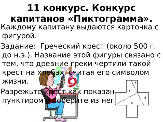11 конкурс. Конкурс капитанов «Пиктограмма».   Каждому капитану выдаются карточка с фигурой. Задание: Греческий крест (около 500 г. до н.э.). Название этой фигуры связано с тем, что древние греки чертили такой крест на хлебах, считая его символом жизни. Разрежьте крест как показано пунктиром и соберите из него квадрат.