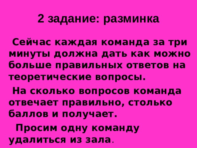 2 задание: разминка  Сейчас каждая команда за три минуты должна дать как можно больше правильных ответов на теоретические вопросы.  На сколько вопросов команда отвечает правильно, столько баллов и получает.  Просим одну команду удалиться из зала .