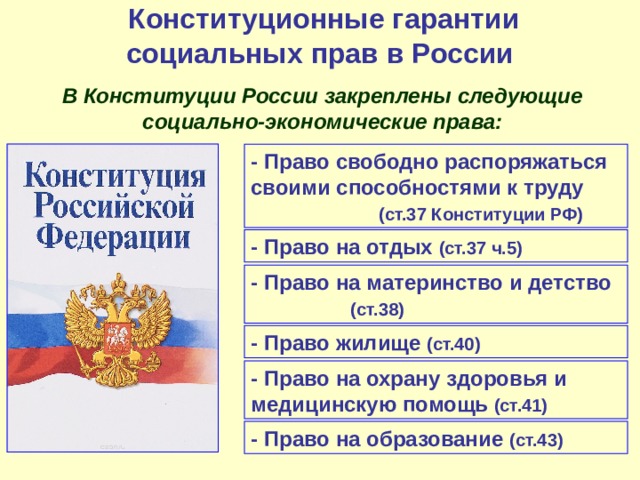  Конституционные гарантии социальных прав в России  В Конституции России закреплены следующие социально-экономические права: - Право свободно распоряжаться своими способностями к труду   (ст.37 Конституции РФ) - Право на отдых (ст.37 ч.5) - Право на материнство и детство   (ст.38) - Право жилище (ст.40) - Право на охрану здоровья и медицинскую помощь (ст.41) - Право на образование (ст.43) 