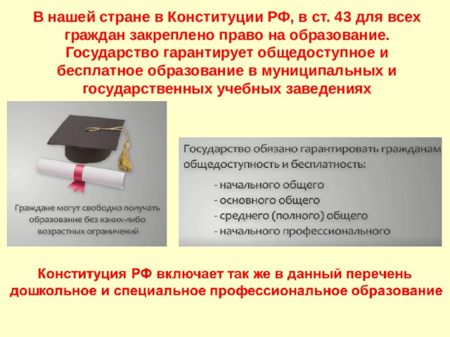 В нашей стране в Конституции РФ, в ст. 43 для всех граждан закреплено право на образование. Государство гарантирует общедоступное и бесплатное образование в муниципальных и государственных учебных заведениях   