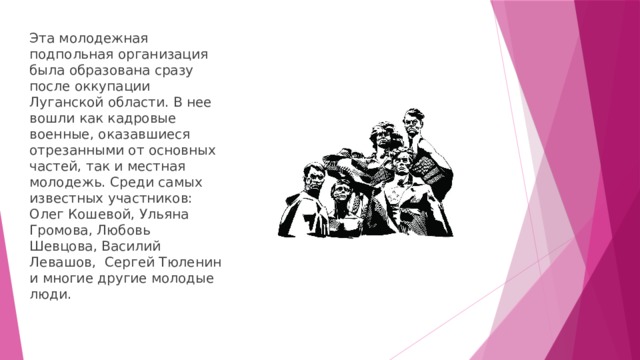 Эта молодежная подпольная организация была образована сразу после оккупации Луганской области. В нее вошли как кадровые военные, оказавшиеся отрезанными от основных частей, так и местная молодежь. Среди самых известных участников: Олег Кошевой, Ульяна Громова, Любовь Шевцова, Василий Левашов, Сергей Тюленин и многие другие молодые люди. 