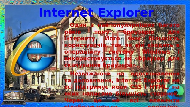 Internet Explorer Один з найпопулярніших багато років тому браузерів для інтернету. Його знає більшість користувачів, так як він входить в операційну систему Windows і використовується як «браузер для скачування браузера». Незважаючи на вдосконалення та доповнення, Internet Explorer не всі підтримує мови CSS і HTML, на яких написано більшість сторінок. Через це не всі елементи відображаються коректно. Верстальникам потрібно виконувати підгонку коду. Стрельцов Є.А. 