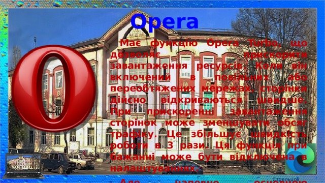 Opera Має функцію Opera Turbo, що дозволяє прискорити завантаження ресурсів. Коли він включений в повільних або переобтяжених мережах, сторінки дійсно відкриваються швидше. При прискоренні завантаження сторінок може зменшувати обсяг трафіку. Це збільшує швидкість роботи в 3 рази. Ця функція при бажанні може бути відключена в налаштуваннях. Але, напевно, основною перевагою браузера можна назвати безкоштовний вбудований VPN-сервер. Стрельцов Є.А. 