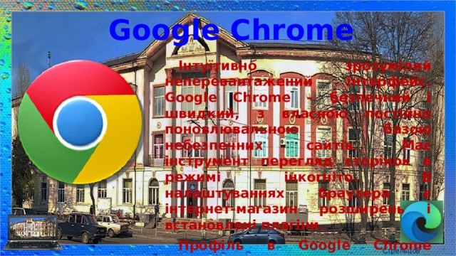 Google Chrome Інтуїтивно зрозумілий неперевантажений інтерфейс. Google Chrome – безпечний і швидкий, з власною постійно поновлювальною базою небезпечних сайтів. Має інструмент перегляд сторінок в режимі інкогніто. В налаштуваннях браузера є інтернет-магазин розширень і встановлені плагіни. Профіль в Google Chrome синхронізується з іншими пристроями, тому він дуже популярний в якості мобільного браузера. Стрельцов Є.А. 