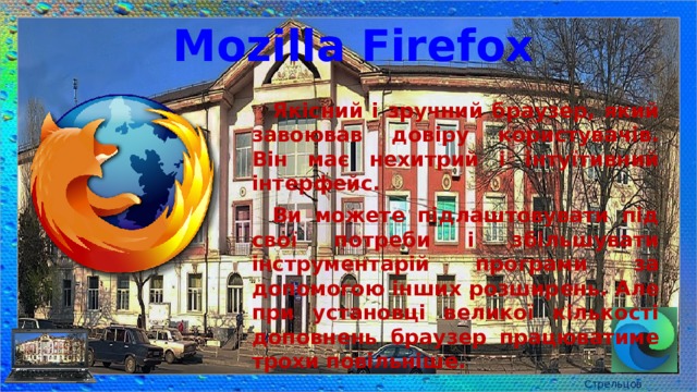Mozilla Firefox Якісний і зручний браузер, який завоював довіру користувачів. Він має нехитрий і інтуїтивний інтерфейс. Ви можете підлаштовувати під свої потреби і збільшувати інструментарій програми за допомогою інших розширень. Але при установці великої кількості доповнень браузер працюватиме трохи повільніше. Стрельцов Є.А. 