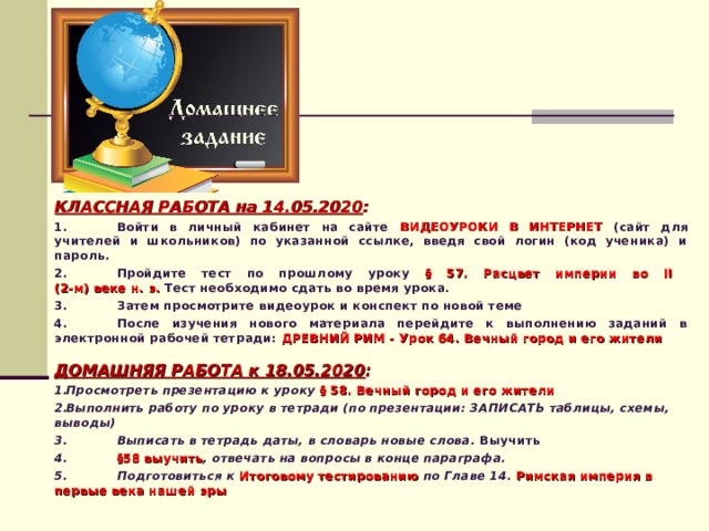 КЛАССНАЯ РАБОТА на 14.05.2020 : 1.  Войти в личный кабинет на сайте ВИДЕОУРОКИ В ИНТЕРНЕТ (сайт для учителей и школьников) по указанной ссылке, введя свой логин (код ученика) и пароль. 2.  Пройдите тест по прошлому уроку § 57. Расцвет империи во II  (2-м) веке н. э. Тест необходимо сдать во время урока. 3.  Затем просмотрите видеоурок и конспект по новой теме 4.  После изучения нового материала перейдите к выполнению заданий в электронной рабочей тетради: ДРЕВНИЙ РИМ - Урок 64. Вечный город и его жители  ДОМАШНЯЯ РАБОТА к 18.05.2020 : Просмотреть презентацию к уроку § 58. Вечный город и его жители Выполнить работу по уроку в тетради (по презентации: ЗАПИСАТЬ таблицы, схемы, выводы) 3.  Выписать в тетрадь даты, в словарь новые слова. Выучить 4.  §58 выучить , отвечать на вопросы в конце параграфа. 5.  Подготовиться к Итоговому тестированию по Главе 14. Римская империя в первые века нашей эры   