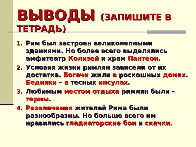 ВЫВОДЫ (ЗАПИШИТЕ В ТЕТРАДЬ) Рим был застроен великолепными зданиями. Но более всего выделялись амфитеатр Колизей и храм Пантеон. Условия жизни римлян зависели от их достатка. Богачи жили в роскошных домах . Бедняки – в тесных инсулах . Любимым местом отдыха римлян были – термы . Развлечения жителей Рима были разнообразны. Но больше всего им нравились гладиаторские бои и скачки.  