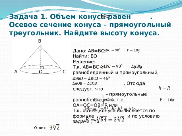 Задача 1. Объем конуса равен . Осевое сечение конуса – прямоугольный треугольник. Найдите высоту конуса. Дано: АВ=ВС, , Найти: ВО Решение: Т.к. АВ=ВС и , то равнобедренный и прямоугольный, т.е.  . Отсюда следует, что  - прямоугольные равнобедренные, т.е. ОА=ОС=ОВ=R или Т.к. объем конуса вычисляется по формуле и по условию задачи , то Ответ: 