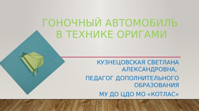 ГОНОЧНЫЙ АВТОМОБИЛЬ В ТЕХНИКЕ ОРИГАМИ КУЗНЕЦОВСКАЯ СВЕТЛАНА АЛЕКСАНДРОВНА, ПЕДАГОГ ДОПОЛНИТЕЛЬНОГО ОБРАЗОВАНИЯ МУ ДО ЦДО МО «КОТЛАС» 