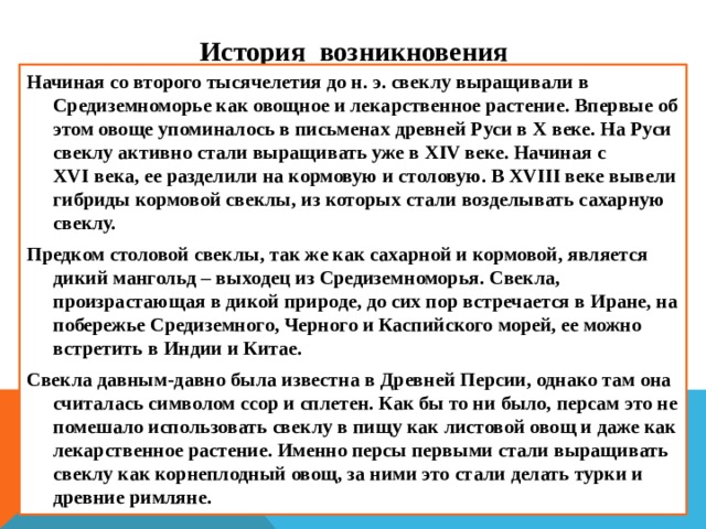 И стория возникновения Начиная со второго тысячелетия до н. э. свеклу выращивали в Средиземноморье как овощное и лекарственное растение. Впервые об этом овоще упоминалось в письменах древней Руси в Х веке. На Руси свеклу активно стали выращивать уже в XIV веке. Начиная с XVI века, ее разделили на кормовую и столовую. В XVIII веке вывели гибриды кормовой свеклы, из которых стали возделывать сахарную свеклу. Предком столовой свеклы, так же как сахарной и кормовой, является дикий мангольд – выходец из Средиземноморья. Свекла, произрастающая в дикой природе, до сих пор встречается в Иране, на побережье Средиземного, Черного и Каспийского морей, ее можно встретить в Индии и Китае. Свекла давным-давно была известна в Древней Персии, однако там она считалась символом ссор и сплетен. Как бы то ни было, персам это не помешало использовать свеклу в пищу как листовой овощ и даже как лекарственное растение. Именно персы первыми стали выращивать свеклу как корнеплодный овощ, за ними это стали делать турки и древние римляне. 