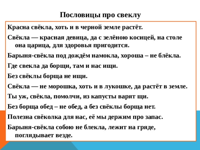 Пословицы про свеклу Красна свёкла, хоть и в черной земле растёт. Свёкла — красная девица, да с зелёною косицей, на столе она царица, для здоровья пригодится. Барыня-свёкла под дождём намокла, хороша – не блёкла. Где свекла да борщи, там и нас ищи. Без свёклы борща не ищи. Свёкла — не морошка, хоть и в лукошке, да растёт в земле. Ты уж, свёкла, помолчи, из капусты варят щи. Без борща обед – не обед, а без свёклы борща нет. Полезна свёколка для нас, её мы держим про запас. Барыня-свёкла собою не блекла, лежит на гряде, поглядывает везде.  