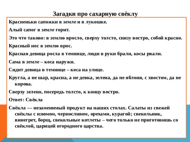 Загадки про сахарную свёклу Красненьки сапожки в земле и в лукошке. Алый сапог в земле горит. Это что таково: в землю вросло, сверху толсто, снизу востро, собой красно. Красный нос в землю врос. Красная девица росла в темнице, люди в руки брали, косы рвали. Сама в земле – коса наружи. Сидит девица в темнице – коса на улице. Кругла, а не шар, красна, а не девка, зелена, да не яблоня, с хвостом, да не корова. Сверху зелено, посередь толсто, к концу востро. Ответ: Свёкла Свёкла — незаменимый продукт на наших столах. Салаты из свежей свёклы с изюмом, черносливом, орехами, курагой; свекольник, винегрет, борщ, свекольные котлеты – чего только не приготовишь со свёклой, царицей огородного царства.    