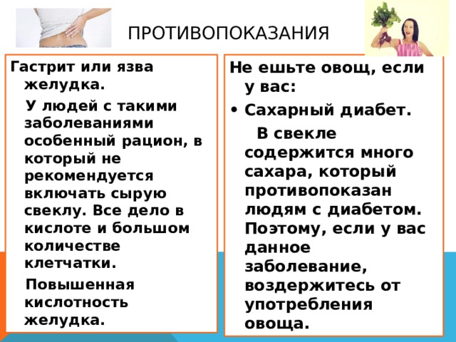 Противопоказания Гастрит или язва желудка. Не ешьте овощ, если у вас:  У людей с такими заболеваниями особенный рацион, в который не рекомендуется включать сырую свеклу. Все дело в кислоте и большом количестве клетчатки. •  Сахарный диабет.  Повышенная кислотность желудка.  В свекле содержится много сахара, который противопоказан людям с диабетом. Поэтому, если у вас данное заболевание, воздержитесь от употребления овоща.  