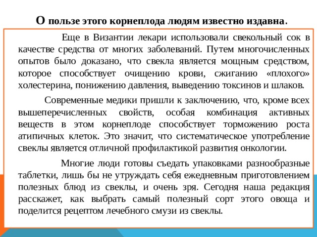  О пользе этого корнеплода людям известно издавна .  Еще в Византии лекари использовали свекольный сок в качестве средства от многих заболеваний. Путем многочисленных опытов было доказано, что свекла является мощным средством, которое способствует очищению крови, сжиганию «плохого» холестерина, понижению давления, выведению токсинов и шлаков.  Современные медики пришли к заключению, что, кроме всех вышеперечисленных свойств, особая комбинация активных веществ в этом корнеплоде способствует торможению роста атипичных клеток. Это значит, что систематическое употребление свеклы является отличной профилактикой развития онкологии.  Многие люди готовы съедать упаковками разнообразные таблетки, лишь бы не утруждать себя ежедневным приготовлением полезных блюд из свеклы, и очень зря. Сегодня наша редакция расскажет, как выбрать самый полезный сорт этого овоща и поделится рецептом лечебного смузи из свеклы.  