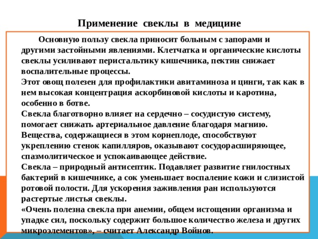 П рименение  свеклы в медицине  Основную пользу свекла приносит больным с запорами и другими застойными явлениями. Клетчатка и органические кислоты свеклы усиливают перистальтику кишечника, пектин снижает воспалительные процессы.  Этот овощ полезен для профилактики авитаминоза и цинги, так как в нем высокая концентрация аскорбиновой кислоты и каротина, особенно в ботве.  Свекла благотворно влияет на сердечно – сосудистую систему, помогает снижать артериальное давление благодаря магнию. Вещества, содержащиеся в этом корнеплоде, способствуют укреплению стенок капилляров, оказывают сосудорасширяющее, спазмолитическое и успокаивающее действие.  Свекла – природный антисептик. Подавляет развитие гнилостных бактерий в кишечнике, а сок уменьшает воспаление кожи и слизистой ротовой полости. Для ускорения заживления ран используются растертые листья свеклы.  «Очень полезна свекла при анемии, общем истощении организма и упадке сил, поскольку содержит большое количество железа и других микроэлементов», – считает Александр Войнов.  