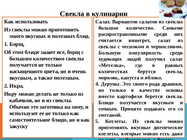 С векла в кулинарии Как использовать Салат. Вариантов салатов из свеклы большое количество. Самыми распространенными среди них считается винегрет, салат из свеклы с чесноком и черносливом. Большую популярность среди худеющих людей получил салат «Метелка», где в равных количествах берутся свекла, морковь, капуста и яблоко. Из свеклы можно приготовить много вкусных и полезных блюд. 4. Деруны. Это своего рода драники, но только в качестве основы вместо картофеля берется свекла. Блюдо получается вкусным и сочным. Принято подавать его со сметаной. 1. Борщ. 5. Котлеты. Из свеклы можно приготовить вкусные диетические котлеты, которые можно есть даже на ночь, не беспокоясь о фигуре . Об этом блюде знают все, борщ с большим количеством свеклы получается не только насыщенного цвета, но и очень вкусным, а также полезным. 2. Икра. Икру можно делать не только из кабачков, но и из свеклы. Обычно это заготовка на зиму, и используют ее не только как самостоятельное блюдо, но и как закуску  