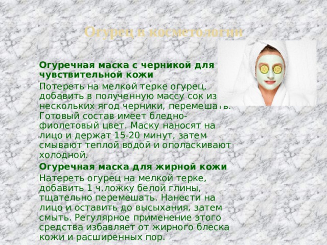 Огурец в косметологии Огуречная маска с черникой для чувствительной кожи Потереть на мелкой терке огурец, добавить в полученную массу сок из нескольких ягод черники, перемешать. Готовый состав имеет бледно-фиолетовый цвет. Маску наносят на лицо и держат 15-20 минут, затем смывают теплой водой и ополаскивают холодной.  Огуречная маска для жирной кожи Натереть огурец на мелкой терке, добавить 1 ч.ложку белой глины, тщательно перемешать. Нанести на лицо и оставить до высыхания, затем смыть. Регулярное применение этого средства избавляет от жирного блеска кожи и расширенных пор.  
