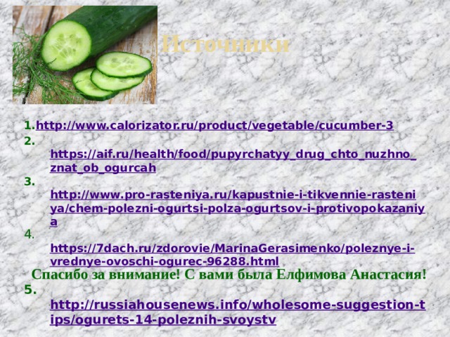 Источники 1. http://www.calorizator.ru/product/vegetable/cucumber-3 2. https://aif.ru/health/food/pupyrchatyy_drug_chto_nuzhno_znat_ob_ogurcah 3. http://www.pro-rasteniya.ru/kapustnie-i-tikvennie-rasteniya/chem-polezni-ogurtsi-polza-ogurtsov-i-protivopokazaniya 4.  https://7dach.ru/zdorovie/MarinaGerasimenko/poleznye-i-vrednye-ovoschi-ogurec-96288.html  5. http://russiahousenews.info/wholesome-suggestion-tips/ogurets-14-poleznih-svoystv Спасибо за внимание! С вами была Елфимова Анастасия! 
