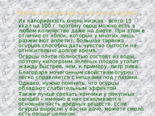 Врачи напоминают о пользе огурцов . Их калорийность очень низкая - всего 15 ккал на 100 г, поэтому овощ можно есть в любом количестве даже на диете. При этом в отличие от яблок, которые у многих лишь разжигают аппетит, большая тарелка огурцов способна дать чувство сытости на относительно долгое время. Огурцы почти полностью состоят из воды, поэтому килограмм зелёных плодов утолит жажду быстрее, чем, к примеру, литр пива. Благодаря мочегонным свойствам огурец легко справляется с мешками под глазами. Однако, нужно помнить, что огурцы обладают слабительным эффектом. Также лучше срезать кончики у покупных овощей – именно в них скапливается основная часть вредных веществ. Если огурцы выросли у вас на даче, можете смело есть овощи целиком. 