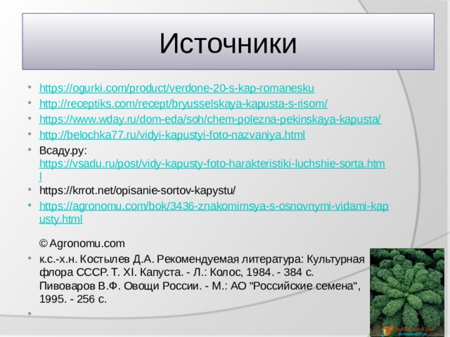 Источники https://ogurki.com/product/verdone-20-s-kap-romanesku http://receptiks.com/recept/bryusselskaya-kapusta-s-risom/ https://www.wday.ru/dom-eda/soh/chem-polezna-pekinskaya-kapusta/ http://belochka77.ru/vidyi-kapustyi-foto-nazvaniya.html Всаду.ру: https://vsadu.ru/post/vidy-kapusty-foto-harakteristiki-luchshie-sorta.html https://krrot.net/opisanie-sortov-kapystu/ https://agronomu.com/bok/3436-znakomimsya-s-osnovnymi-vidami-kapusty.html  © Agronomu.com к.с.-х.н. Костылев Д.А. Рекомендуемая литература: Культурная флора СССР. Т. XI. Капуста. - Л.: Колос, 1984. - 384 с.  Пивоваров В.Ф. Овощи России. - М.: АО 