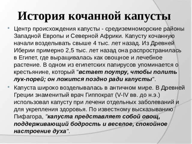 История кочанной капусты Центр происхождения капусты - средиземноморские районы Западной Европы и Северной Африки. Капусту кочанную начали возделывать свыше 4 тыс. лет назад. Из Древней Иберии примерно 2,5 тыс. лет назад она распространилась в Египет, где выращивалась как овощное и лечебное растение. В одном из египетских папирусов упоминается о крестьянине, который 