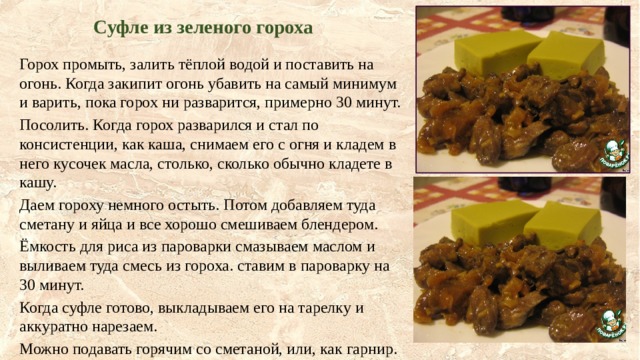 Суфле из зеленого гороха Горох промыть, залить тёплой водой и поставить на огонь. Когда закипит огонь убавить на самый минимум и варить, пока горох ни разварится, примерно 30 минут. Посолить. Когда горох разварился и стал по консистенции, как каша, снимаем его с огня и кладем в него кусочек масла, столько, сколько обычно кладете в кашу. Даем гороху немного остыть. Потом добавляем туда сметану и яйца и все хорошо смешиваем блендером. Ёмкость для риса из пароварки смазываем маслом и выливаем туда смесь из гороха. ставим в пароварку на 30 минут. Когда суфле готово, выкладываем его на тарелку и аккуратно нарезаем. Можно подавать горячим со сметаной, или, как гарнир. 