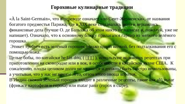 Гороховые кулинарные традиции «À la Saint-Germain», что в переводе означает «по Сент-Жерменски», от названия богатого предместья Парижа, где в XIX веке создавалась мода и вершились финансовые дела (лучше О. де Бальзака об этом никто не написал и, пожалуй, уже не напишет). Означало, что к основному блюду прилагался гарнир из мелкого зелёного горошка.   Этикет требует есть зелёный горошек только одной вилкой, без подталкивания его с помощью ножа. Целые бобы, по-китайски he lán dòu, ( 荷兰豆 ), используют во многих рецептах при приготовлении на сковородке или в вок, в особенности в китайской кухне США.  К сожалению, плоды целиком долго не хранятся и должны быть быстро использованы, а учитывая, что у нас не вечное лето, сезон этого овоща короток. В Индии свежий зеленый горошек входит в различные рецепты, такие как alū matar (фрикасе картофеля и гороха) или matar panir (горох в сыре), https://www.hij.ru/read/what-we-eat/5039/ журнал Химия и жизнь («ХиЖ», 2014, №8) https://woman.best/art/peas https://woman.best/art/pea-porridge 