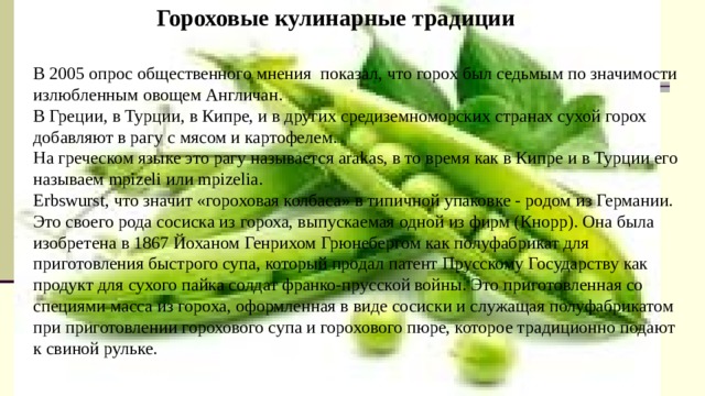 Гороховые кулинарные традиции В 2005 опрос общественного мнения  показал, что горох был седьмым по значимости излюбленным овощем Англичан. В Греции, в Турции, в Кипре, и в других средиземноморских странах сухой горох добавляют в рагу с мясом и картофелем. На греческом языке это рагу называется arakas, в то время как в Кипре и в Турции его называем mpizeli или mpizelia. Erbswurst, что значит «гороховая колбаса» в типичной упаковке - родом из Германии. Это своего рода сосиска из гороха, выпускаемая одной из фирм (Кнорр). Она была изобретена в 1867 Йоханом Генрихом Грюнебергом как полуфабрикат для приготовления быстрого супа, который продал патент Прусскому Государству как продукт для сухого пайка солдат франко-прусской войны. Это приготовленная со специями масса из гороха, оформленная в виде сосиски и служащая полуфабрикатом при приготовлении горохового супа и горохового пюре, которое традиционно подают к свиной рульке. https://www.hij.ru/read/what-we-eat/5039/ журнал Химия и жизнь («ХиЖ», 2014, №8) https://woman.best/art/peas https://woman.best/art/pea-porridge 