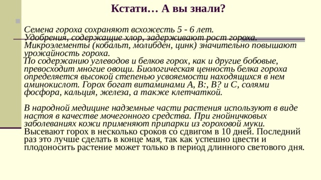 Кстати… А вы знали?    Семена гороха сохраняют всхожесть 5 - 6 лет.  Удобрения, содержащие хлор, задерживают рост гороха.  Микроэлементы (кобальт, молибден, цинк) значительно повышают урожайность гороха.  По содержанию углеводов и белков горох, как и другие бобовые, превосходит многие овощи. Биологическая ценность белка гороха определяется высокой степенью усвояемости находящихся в нем аминокислот. Горох богат витаминами А, В:, В? и С, солями фосфора, кальция, железа, а также клетчаткой.   В народной медицине надземные части растения используют в виде настоя в качестве мочегонного средства. При гнойничковых заболеваниях кожи применяют припарки из гороховой муки.  Высевают горох в несколько сроков со сдвигом в 10 дней. Последний раз это лучше сделать в конце мая, так как успешно цвести и плодоносить растение может только в период длинного светового дня. 