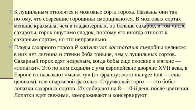 К лущильным относятся и мозговые сорта гороха. Названы они так потому, что созревшие горошины сморщиваются. В мозговых сортах меньше крахмала, чем в гладкозерных, но больше сахаров, в том числе сахарозы, горох ощутимо сладок, поэтому его иногда относят к сахарным сортам, но это неправильно. Плоды сахарного гороха  P. sativum var. saccharatum  съедобны целиком: в них нет лигнина и стенки боба тоньше, чем у лущильных сортов. Сахарный горох едят незрелым, когда бобы еще плоские и мягкие — «лопатки». Это по ним сходили с ума европейские дворяне XVII века, в Европе их называют «манж ту» (от французского mangez tout — ешь целиком), или спаржевой фасолью. Стручковый горох — это бобы-лопатки сахарных сортов. Их собирают на 8—10-й день после цветения. Лопатки едят свежими, замораживают и консервируют 