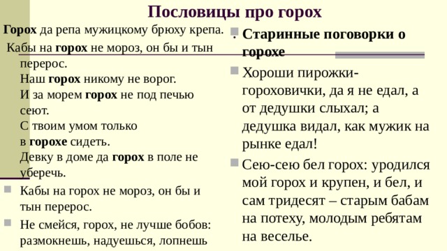 Пословицы про горох  .   Горох  да репа мужицкому брюху крепа.  Кабы на  горох  не мороз, он бы и тын перерос.  Наш  горох  никому не ворог.  И за морем  горох  не под печью сеют.  С твоим умом только в  горохе  сидеть.  Девку в доме да  горох  в поле не уберечь. Кабы на горох не мороз, он бы и тын перерос. Не смейся, горох, не лучше бобов: размокнешь, надуешься, лопнешь Старинные поговорки о горохе Хороши пирожки-гороховички, да я не едал, а от дедушки слыхал; а дедушка видал, как мужик на рынке едал! Сею-сею бел горох: уродился мой горох и крупен, и бел, и сам тридесят – старым бабам на потеху, молодым ребятам на веселье. 
