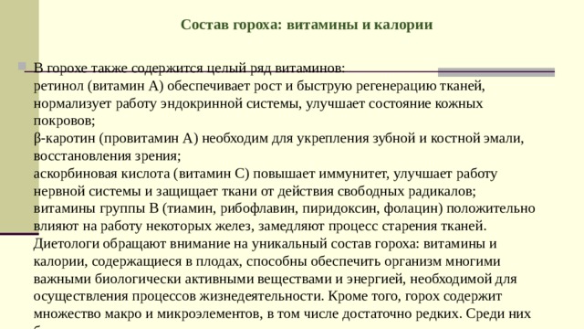 Состав гороха: витамины и калории   В горохе также содержится целый ряд витаминов:  ретинол (витамин А) обеспечивает рост и быструю регенерацию тканей, нормализует работу эндокринной системы, улучшает состояние кожных покровов;  β-каротин (провитамин А) необходим для укрепления зубной и костной эмали, восстановления зрения;  аскорбиновая кислота (витамин С) повышает иммунитет, улучшает работу нервной системы и защищает ткани от действия свободных радикалов;  витамины группы В (тиамин, рибофлавин, пиридоксин, фолацин) положительно влияют на работу некоторых желез, замедляют процесс старения тканей.  Диетологи обращают внимание на уникальный состав гороха: витамины и калории, содержащиеся в плодах, способны обеспечить организм многими важными биологически активными веществами и энергией, необходимой для осуществления процессов жизнедеятельности. Кроме того, горох содержит множество макро и микроэлементов, в том числе достаточно редких. Среди них более чем двух десятков 