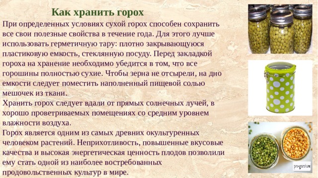  Как хранить горох  При определенных условиях сухой горох способен сохранить все свои полезные свойства в течение года. Для этого лучше использовать герметичную тару: плотно закрывающуюся пластиковую емкость, стеклянную посуду. Перед закладкой гороха на хранение необходимо убедится в том, что все горошины полностью сухие. Чтобы зерна не отсырели, на дно емкости следует поместить наполненный пищевой солью мешочек из ткани.  Хранить горох следует вдали от прямых солнечных лучей, в хорошо проветриваемых помещениях со средним уровнем влажности воздуха.  Горох является одним из самых древних окультуренных человеком растений. Неприхотливость, повышенные вкусовые качества и высокая энергетическая ценность плодов позволили ему стать одной из наиболее востребованных продовольственных культур в мире. 
