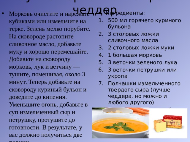 Суп с морковью и сыром чеддер   Морковь очистите и нарежьте кубиками или измельчите на терке. Зелень мелко порубите. На сковороде растопите сливочное масло, добавьте муку и хорошо перемешайте. Добавьте на сковороду морковь, лук и ветчину — тушите, помешивая, около 3 минут. Теперь добавьте на сковороду куриный бульон и доведите до кипения. Уменьшите огонь, добавьте в суп измельченный сыр и петрушку, протушите до готовности. В результате, у вас должно получиться две порции Ингредиенты: 500 мл горячего куриного бульона 3 столовых ложки сливочного масла 2 столовых ложки муки 1 большая морковь 3 веточки зеленого лука 3 веточки петрушки или укропа Полчашки измельченного твердого сыра (лучше чеддера, но можно и любого другого) 100 граммов копченой ветчины Соль и черный перец — по вкусу 