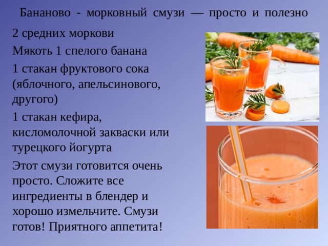 Бананово - морковный смузи — просто и полезно   2 средних моркови Мякоть 1 спелого банана 1 стакан фруктового сока (яблочного, апельсинового, другого) 1 стакан кефира, кисломолочной закваски или турецкого йогурта Этот смузи готовится очень просто. Сложите все ингредиенты в блендер и хорошо измельчите. Смузи готов! Приятного аппетита! 