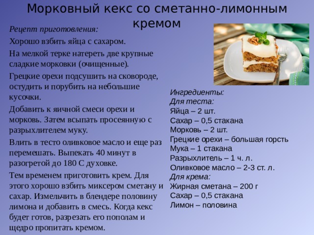 Морковный кекс со сметанно-лимонным кремом Рецепт приготовления: Хорошо взбить яйца с сахаром. На мелкой терке натереть две крупные сладкие морковки (очищенные). Грецкие орехи подсушить на сковороде, остудить и порубить на небольшие кусочки. Добавить к яичной смеси орехи и морковь. Затем всыпать просеянную с разрыхлителем муку. Влить в тесто оливковое масло и еще раз перемешать. Выпекать 40 минут в разогретой до 180 С духовке. Тем временем приготовить крем. Для этого хорошо взбить миксером сметану и сахар. Измельчить в блендере половину лимона и добавить в смесь. Когда кекс будет готов, разрезать его пополам и щедро пропитать кремом. Ингредиенты: Для теста: Яйца – 2 шт. Сахар – 0,5 стакана Морковь – 2 шт. Грецкие орехи – большая горсть Мука – 1 стакана Разрыхлитель – 1 ч. л. Оливковое масло – 2-3 ст. л. Для крема: Жирная сметана – 200 г Сахар – 0,5 стакана Лимон – половина   