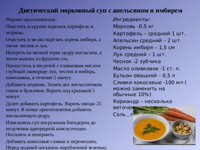 Диетический морковный суп с апельсином и имбирем Ингредиенты: Рецепт приготовления: Морковь -0,5 кг Очистить и крупно нарезать картофель и морковь.  Картофель – средний 1 шт. Очистить и мелко нарезать корень имбиря, а также чеснок и лук. Натереть на мелкой терке цедру апельсина, а затем выжать из фруктов сок. Апельсин средний – 2 шт. Корень имбиря – 1,5 см Припустить в нагретой с оливковым маслом глубокой сковороде лук, чеснок и имбирь, помешивая, в течение 5 минут. Добавить морковь. Залить все апельсиновым соком и бульоном. Варить под крышкой 5 минут. Лук средний – 1 шт. Далее добавить картофель. Варить овощи 25 минут. В конце приготовления добавить апельсиновую цедру. Чеснок -2 зубчика Измельчить суп погружным блендером до получения однородной консистенции. Посолить и поперчить.  Масло оливковое -1 ст. л. Добавить кокосовые сливки и перемешать. Перед подачей посыпать нарубленной зеленью. Бульон овощной – 0,5 л Сливки кокосовые -100 мл ( можно заменить на обычные 10%) Кориандр – несколько веточек Соль , перец – по вкусу 